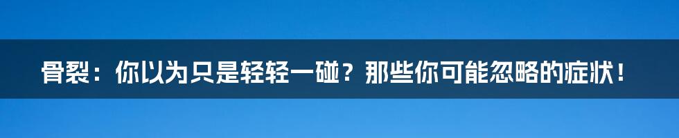 骨裂：你以为只是轻轻一碰？那些你可能忽略的症状！