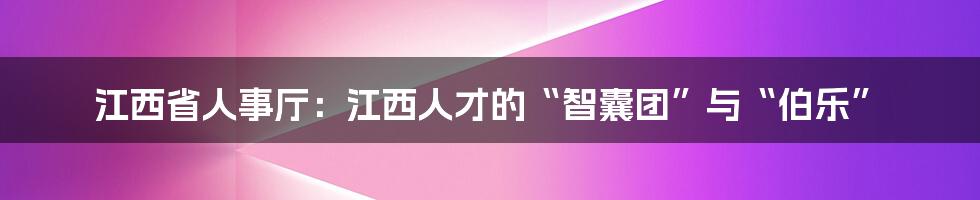 江西省人事厅：江西人才的“智囊团”与“伯乐”