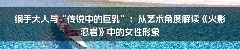 纲手大人与“传说中的巨乳”:从艺术角度解读《火影忍者》中的女性形象
