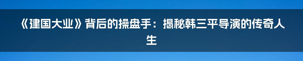 《建国大业》背后的操盘手：揭秘韩三平导演的传奇人生