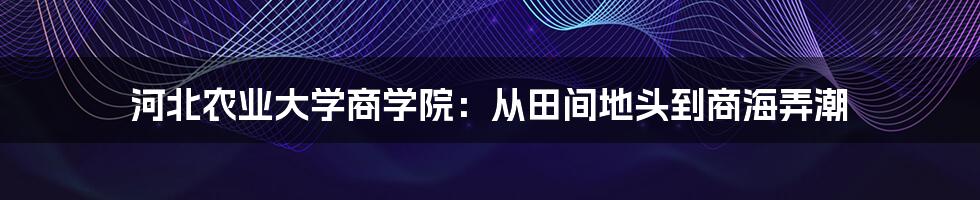 河北农业大学商学院：从田间地头到商海弄潮