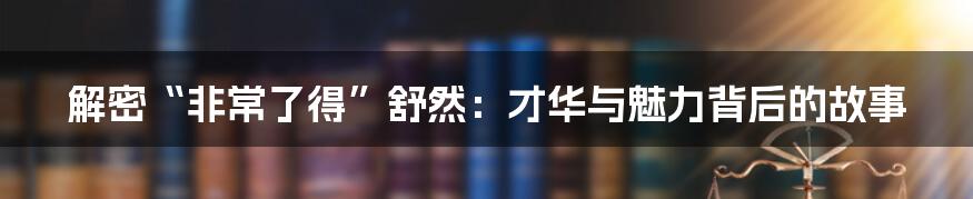 解密“非常了得”舒然：才华与魅力背后的故事