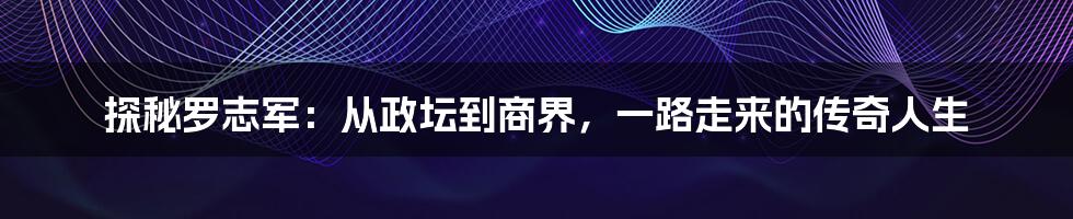 探秘罗志军：从政坛到商界，一路走来的传奇人生