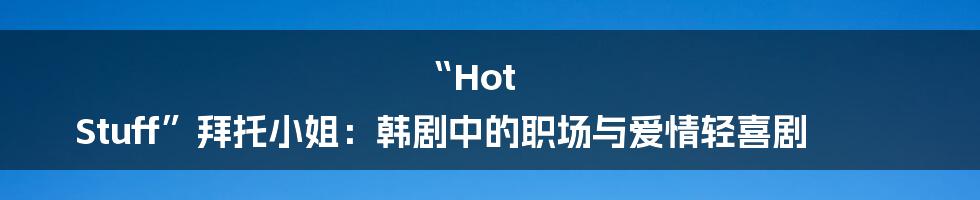 “Hot Stuff”拜托小姐：韩剧中的职场与爱情轻喜剧