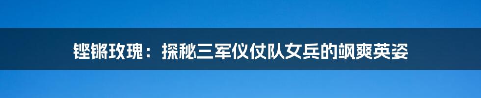 铿锵玫瑰：探秘三军仪仗队女兵的飒爽英姿