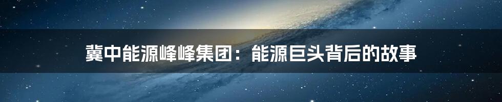 冀中能源峰峰集团：能源巨头背后的故事