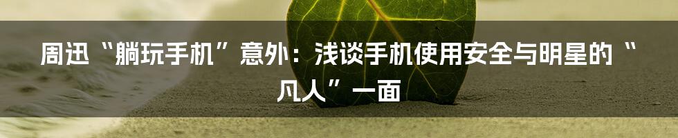周迅“躺玩手机”意外：浅谈手机使用安全与明星的“凡人”一面