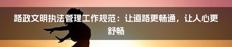 路政文明执法管理工作规范：让道路更畅通，让人心更舒畅