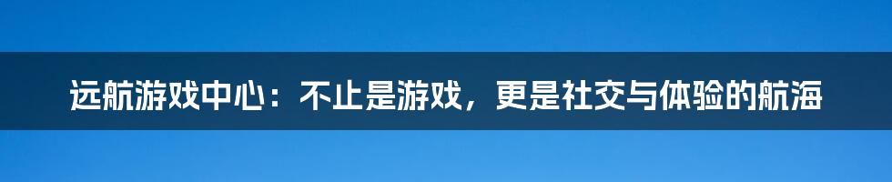 远航游戏中心：不止是游戏，更是社交与体验的航海