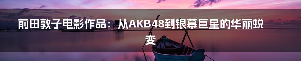 前田敦子电影作品:从AKB48到银幕巨星的华丽蜕变