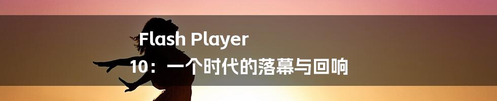 Flash Player 10：一个时代的落幕与回响