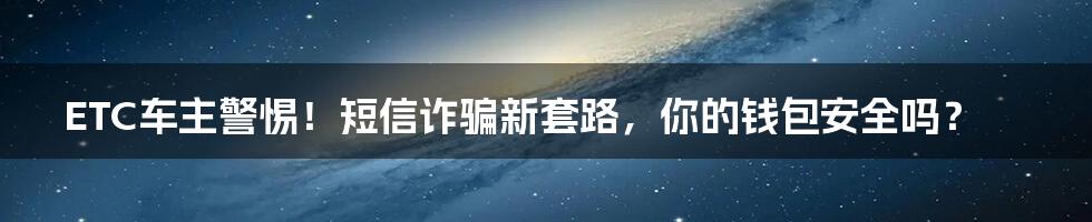 ETC车主警惕!短信诈骗新套路,你的钱包安全吗?