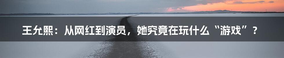王允熙:从网红到演员,她究竟在玩什么“游戏”?