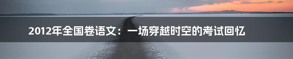 2012年全国卷语文:一场穿越时空的考试回忆