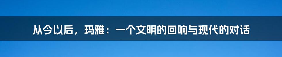 从今以后,玛雅:一个文明的回响与现代的对话