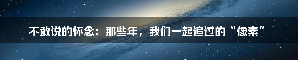 不敢说的怀念:那些年,我们一起追过的“像素”