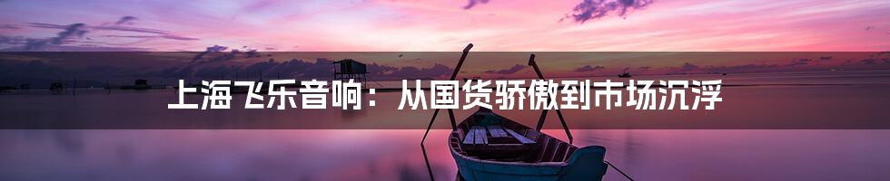 上海飞乐音响:从国货骄傲到市场沉浮