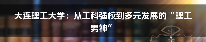 大连理工大学:从工科强校到多元发展的“理工男神”