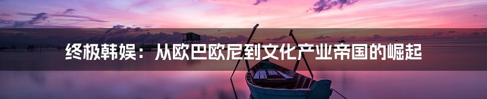 终极韩娱:从欧巴欧尼到文化产业帝国的崛起