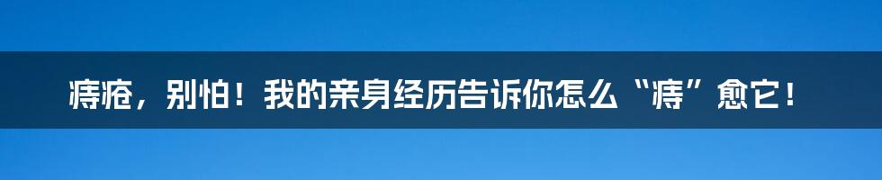 痔疮，别怕！我的亲身经历告诉你怎么“痔”愈它！