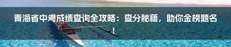 青海省中考成绩查询全攻略:查分秘籍,助你金榜题名!