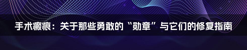 手术瘢痕：关于那些勇敢的“勋章”与它们的修复指南