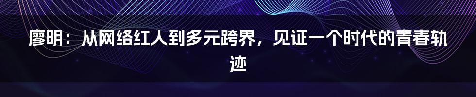 廖明：从网络红人到多元跨界，见证一个时代的青春轨迹