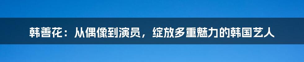韩善花:从偶像到演员,绽放多重魅力的韩国艺人