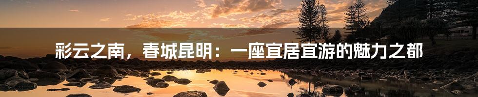 彩云之南，春城昆明：一座宜居宜游的魅力之都