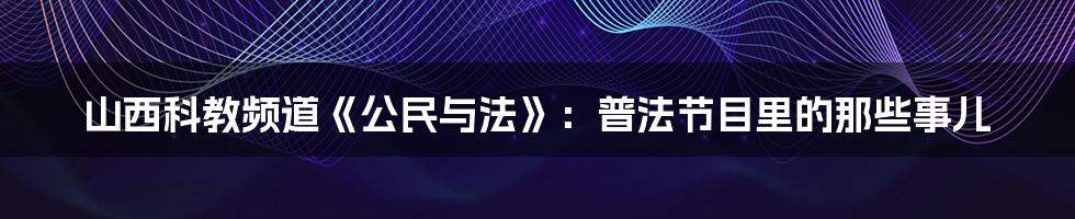 山西科教频道《公民与法》：普法节目里的那些事儿