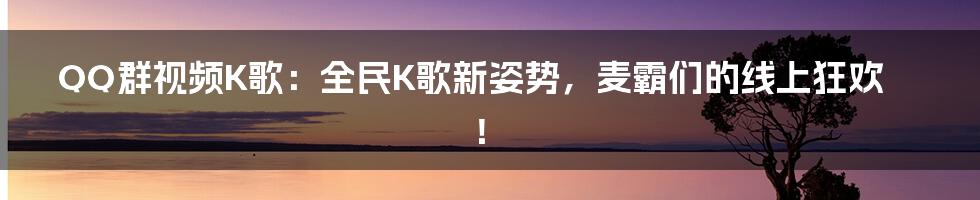 QQ群视频K歌：全民K歌新姿势，麦霸们的线上狂欢！