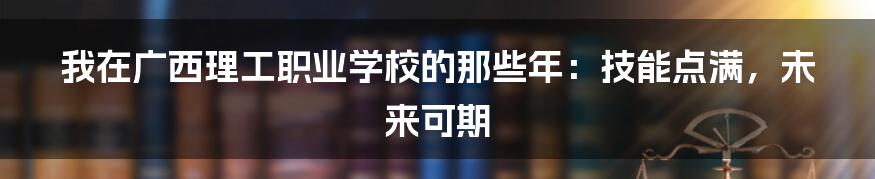 我在广西理工职业学校的那些年：技能点满，未来可期