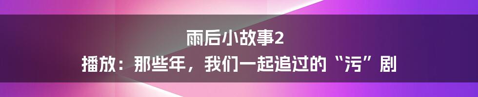 雨后小故事2 播放：那些年，我们一起追过的“污”剧