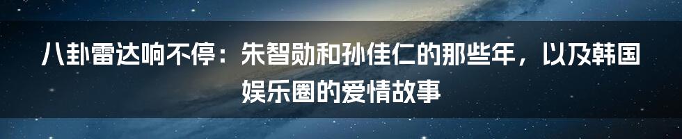 八卦雷达响不停:朱智勋和孙佳仁的那些年,以及韩国娱乐圈的爱情故事