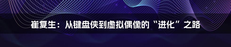 崔复生:从键盘侠到虚拟偶像的“进化”之路