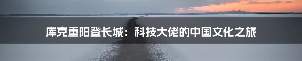 库克重阳登长城:科技大佬的中国文化之旅