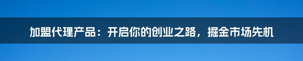 加盟代理产品:开启你的创业之路,掘金市场先机