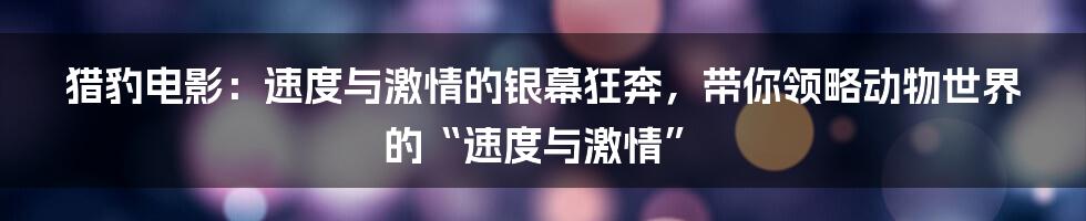 猎豹电影：速度与激情的银幕狂奔，带你领略动物世界的“速度与激情”