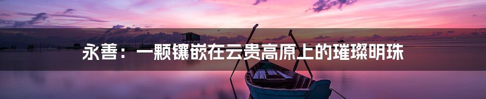 永善:一颗镶嵌在云贵高原上的璀璨明珠