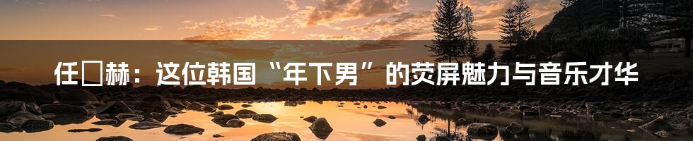 任晙赫：这位韩国“年下男”的荧屏魅力与音乐才华