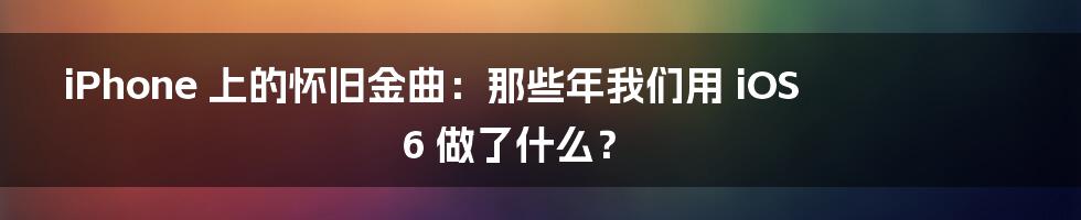 iPhone 上的怀旧金曲:那些年我们用 iOS 6 做了什么?