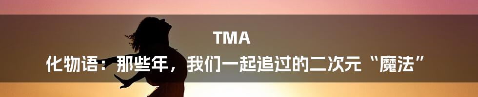 TMA 化物语:那些年,我们一起追过的二次元“魔法”