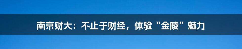 南京财大:不止于财经,体验“金陵”魅力