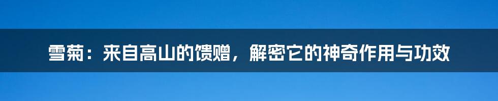 雪菊：来自高山的馈赠，解密它的神奇作用与功效
