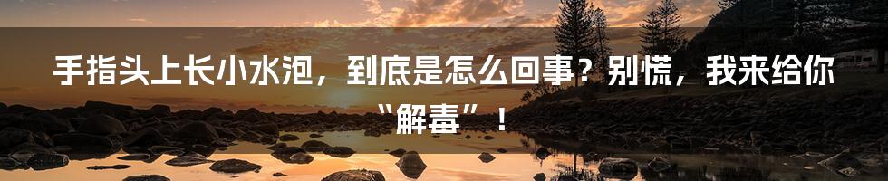 手指头上长小水泡，到底是怎么回事？别慌，我来给你“解毒”！