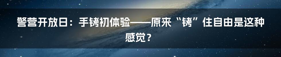 警营开放日：手铐初体验——原来“铐”住自由是这种感觉？