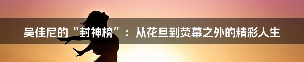 吴佳尼的“封神榜”:从花旦到荧幕之外的精彩人生