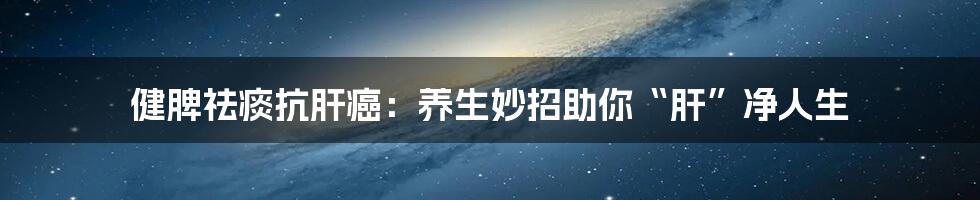 健脾祛痰抗肝癌：养生妙招助你“肝”净人生