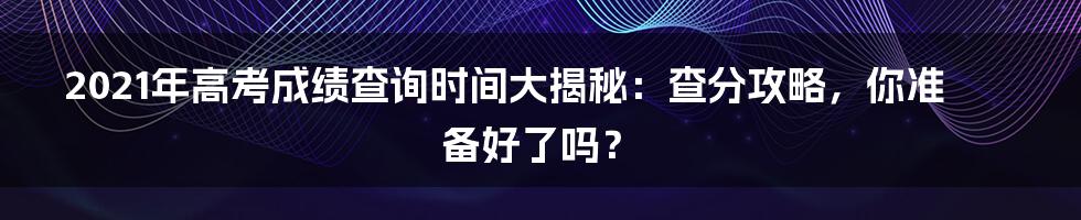 2021年高考成绩查询时间大揭秘：查分攻略，你准备好了吗？