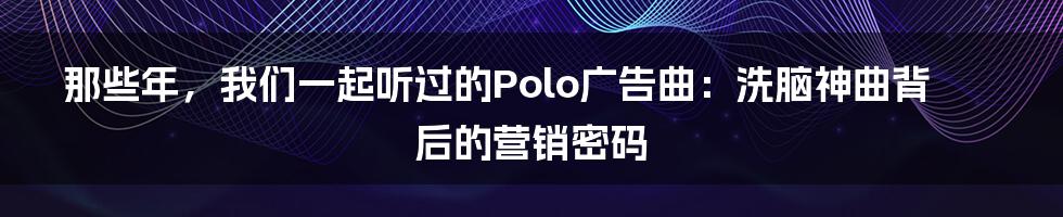 那些年,我们一起听过的Polo广告曲:洗脑神曲背后的营销密码
